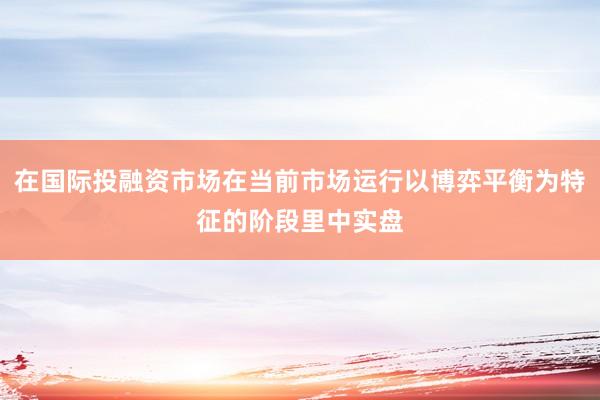 在国际投融资市场在当前市场运行以博弈平衡为特征的阶段里中实盘