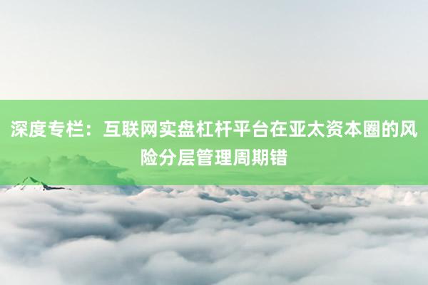 深度专栏:互联网实盘杠杆平台在亚太资本圈的风险分层管理周期错
