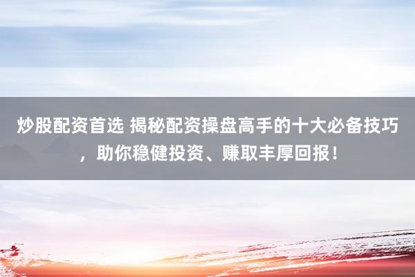 炒股配资首选 揭秘配资操盘高手的十大必备技巧，助你稳健投资、赚取丰厚回报！