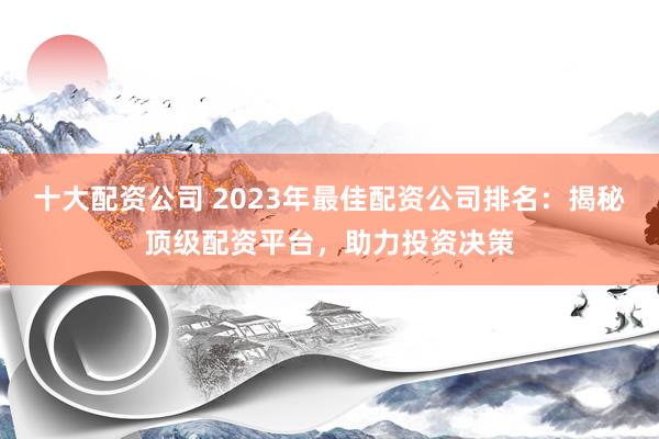 十大配资公司 2023年最佳配资公司排名：揭秘顶级配资平台，助力投资决策