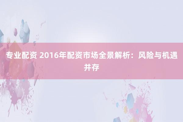 专业配资 2016年配资市场全景解析：风险与机遇并存