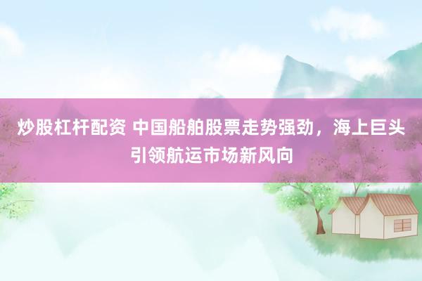 炒股杠杆配资 中国船舶股票走势强劲，海上巨头引领航运市场新风向