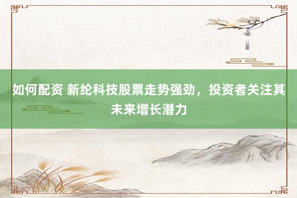如何配资 新纶科技股票走势强劲，投资者关注其未来增长潜力