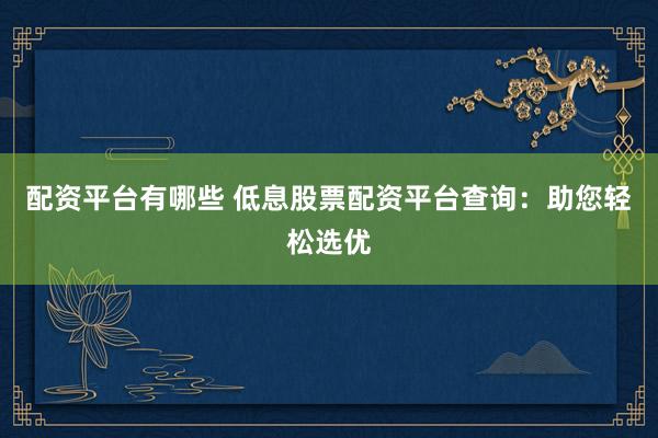 配资平台有哪些 低息股票配资平台查询：助您轻松选优