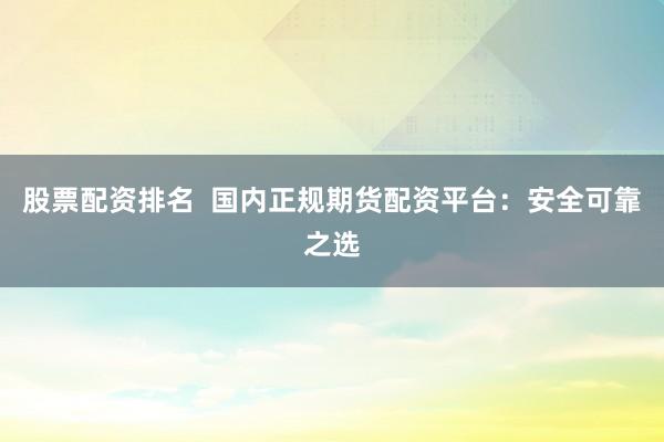 股票配资排名 国内正规期货配资平台:安全可靠之选
