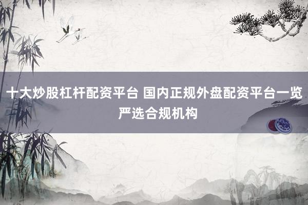 十大炒股杠杆配资平台 国内正规外盘配资平台一览  严选合规机构