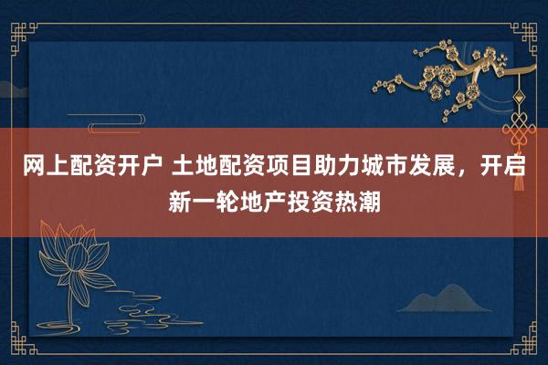 网上配资开户 土地配资项目助力城市发展，开启新一轮地产投资热潮