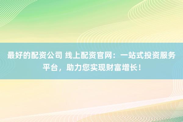 最好的配资公司 线上配资官网：一站式投资服务平台，助力您实现财富增长！