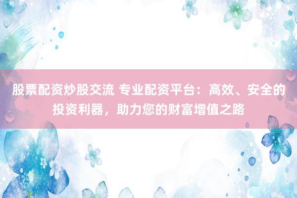 股票配资炒股交流 专业配资平台:高效、安全的投资利器,助力您的财富增值之路