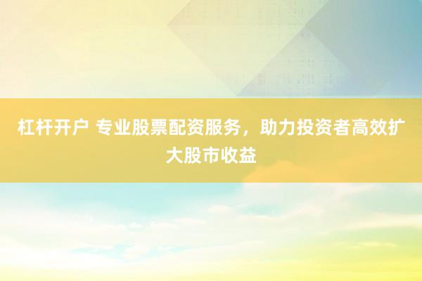 杠杆开户 专业股票配资服务，助力投资者高效扩大股市收益