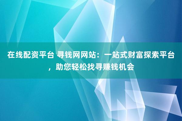 在线配资平台 寻钱网网站：一站式财富探索平台，助您轻松找寻赚钱机会