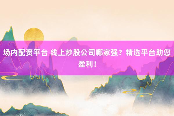 场内配资平台 线上炒股公司哪家强？精选平台助您盈利！