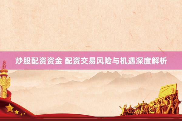 炒股配资资金 配资交易风险与机遇深度解析