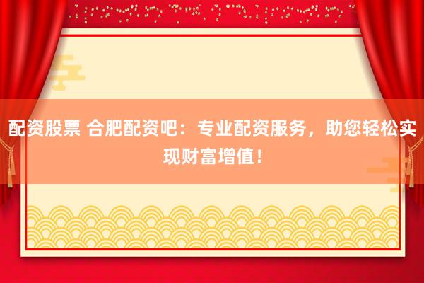 配资股票 合肥配资吧：专业配资服务，助您轻松实现财富增值！