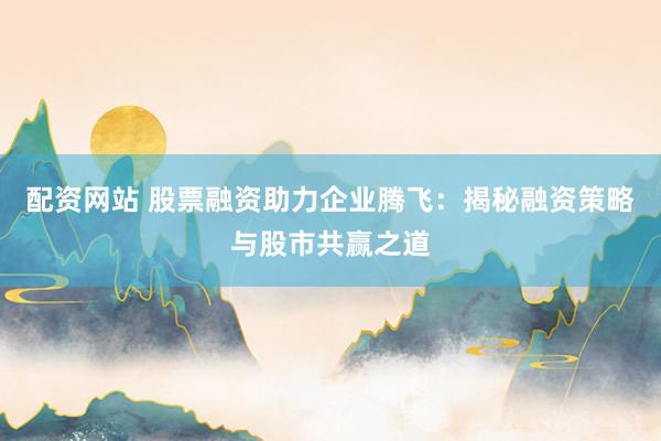 配资网站 股票融资助力企业腾飞：揭秘融资策略与股市共赢之道
