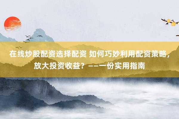 在线炒股配资选择配资 如何巧妙利用配资策略，放大投资收益？——一份实用指南
