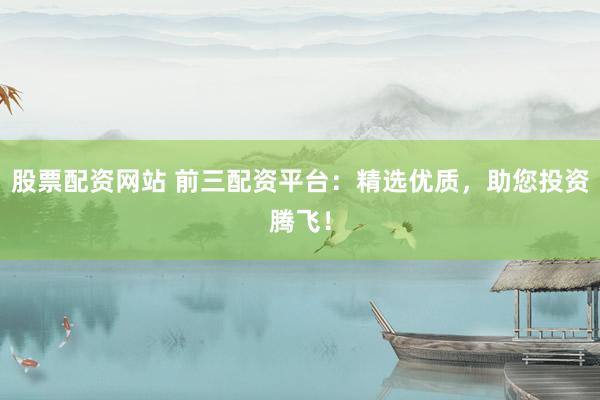 股票配资网站 前三配资平台:精选优质,助您投资腾飞!