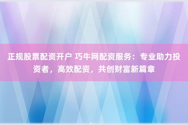 正规股票配资开户 巧牛网配资服务:专业助力投资者,高效配资,共创财富新篇章