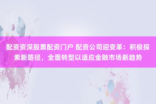 配资资深股票配资门户 配资公司迎变革:积极探索新路径,全面转型以适应金融市场新趋势