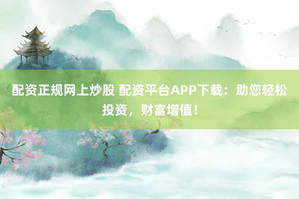配资正规网上炒股 配资平台APP下载：助您轻松投资，财富增值！