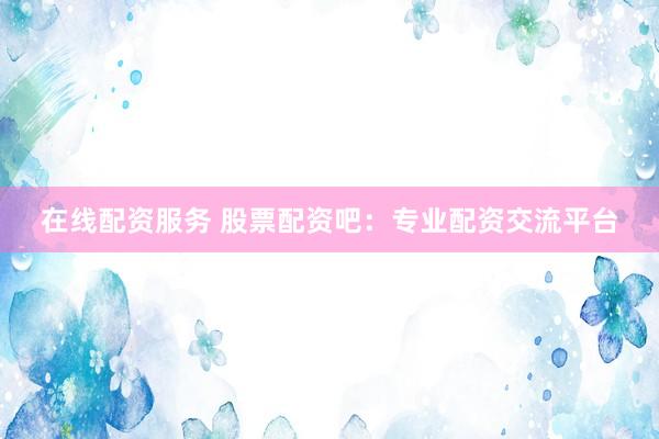 在线配资服务 股票配资吧：专业配资交流平台