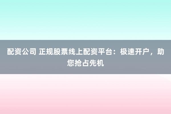 配资公司 正规股票线上配资平台：极速开户，助您抢占先机