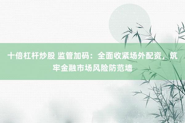 十倍杠杆炒股 监管加码：全面收紧场外配资，筑牢金融市场风险防范墙