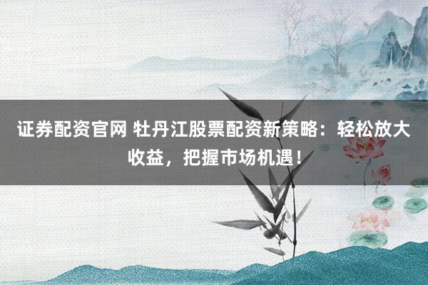 证券配资官网 牡丹江股票配资新策略:轻松放大收益,把握市场机遇!
