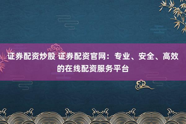 证券配资炒股 证券配资官网：专业、安全、高效的在线配资服务平台