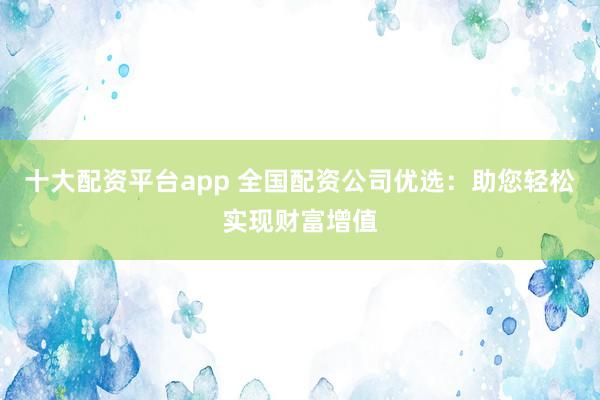 十大配资平台app 全国配资公司优选：助您轻松实现财富增值