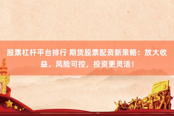 股票杠杆平台排行 期货股票配资新策略：放大收益，风险可控，投资更灵活！
