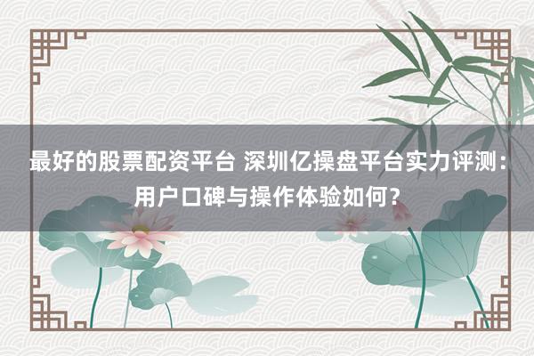 最好的股票配资平台 深圳亿操盘平台实力评测：用户口碑与操作体验如何？