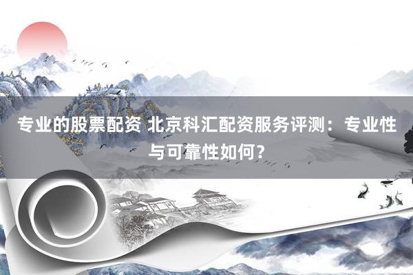 专业的股票配资 北京科汇配资服务评测：专业性与可靠性如何？