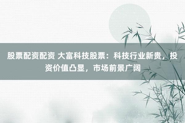 股票配资配资 大富科技股票：科技行业新贵，投资价值凸显，市场前景广阔