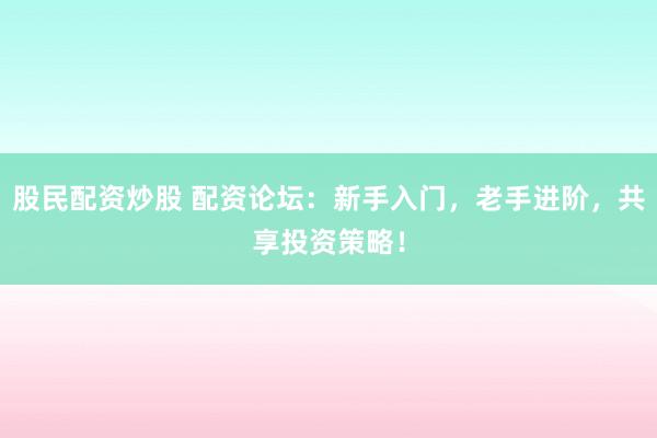 股民配资炒股 配资论坛：新手入门，老手进阶，共享投资策略！