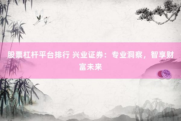 股票杠杆平台排行 兴业证券：专业洞察，智享财富未来