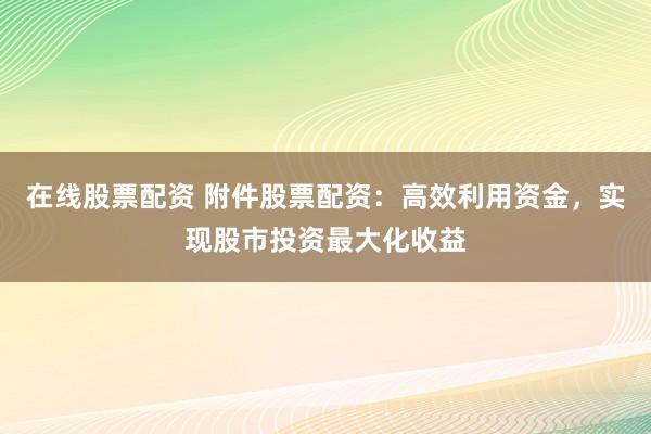 在线股票配资 附件股票配资：高效利用资金，实现股市投资最大化收益