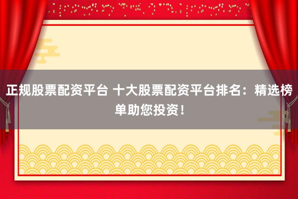 正规股票配资平台 十大股票配资平台排名：精选榜单助您投资！