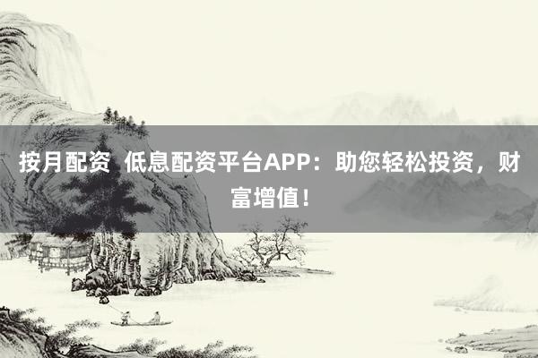 按月配资  低息配资平台APP：助您轻松投资，财富增值！