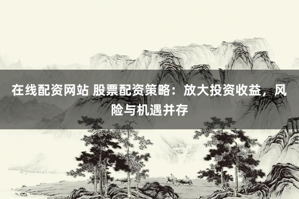 在线配资网站 股票配资策略：放大投资收益，风险与机遇并存