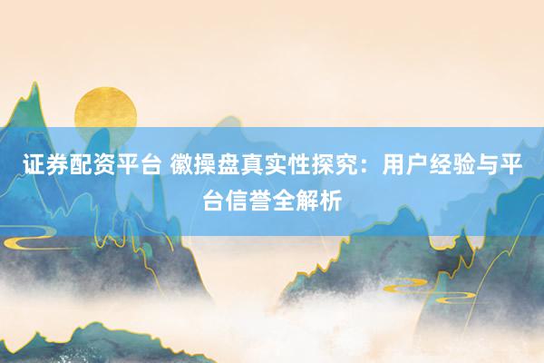 证券配资平台 徽操盘真实性探究：用户经验与平台信誉全解析