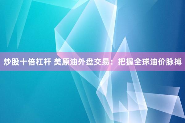 炒股十倍杠杆 美原油外盘交易：把握全球油价脉搏