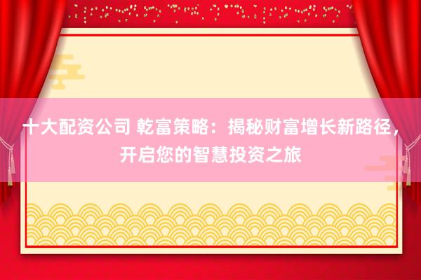 十大配资公司 乾富策略:揭秘财富增长新路径,开启您的智慧投资之旅