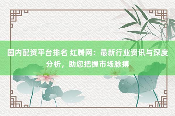 国内配资平台排名 红腾网:最新行业资讯与深度分析,助您把握市场脉搏