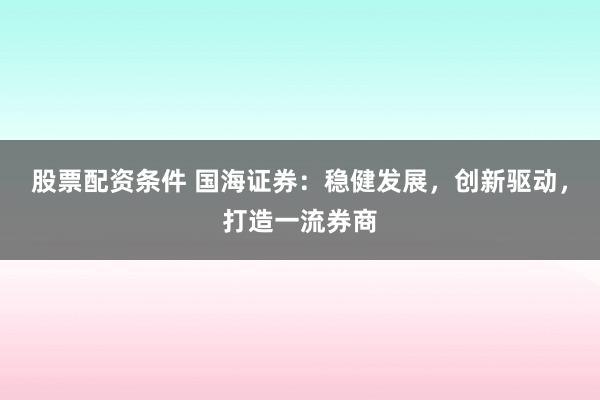 股票配资条件 国海证券:稳健发展,创新驱动,打造一流券商