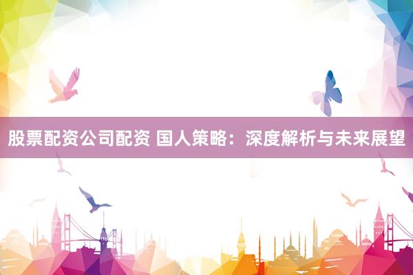 股票配资公司配资 国人策略：深度解析与未来展望
