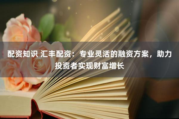 配资知识 汇丰配资：专业灵活的融资方案，助力投资者实现财富增长