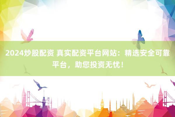 2024炒股配资 真实配资平台网站：精选安全可靠平台，助您投资无忧！