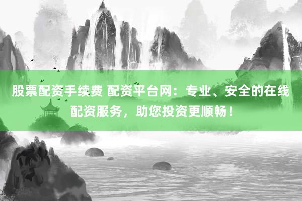 股票配资手续费 配资平台网:专业、安全的在线配资服务,助您投资更顺畅!