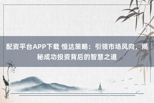 配资平台APP下载 恒达策略：引领市场风向，揭秘成功投资背后的智慧之道